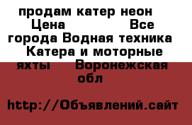 продам катер неон  › Цена ­ 550 000 - Все города Водная техника » Катера и моторные яхты   . Воронежская обл.